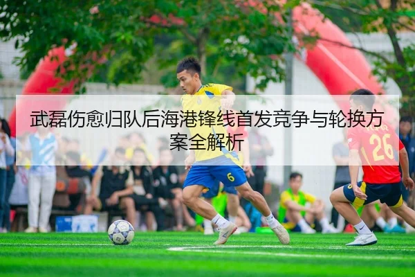 武磊伤愈归队后海港锋线首发竞争与轮换方案全解析 - IMSPORTS
